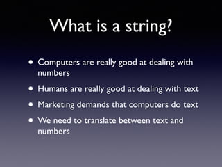What is a string?
• Computers are really good at dealing with
numbers
• Humans are really good at dealing with text
• Marketing demands that computers do text
• We need to translate between text and
numbers
 