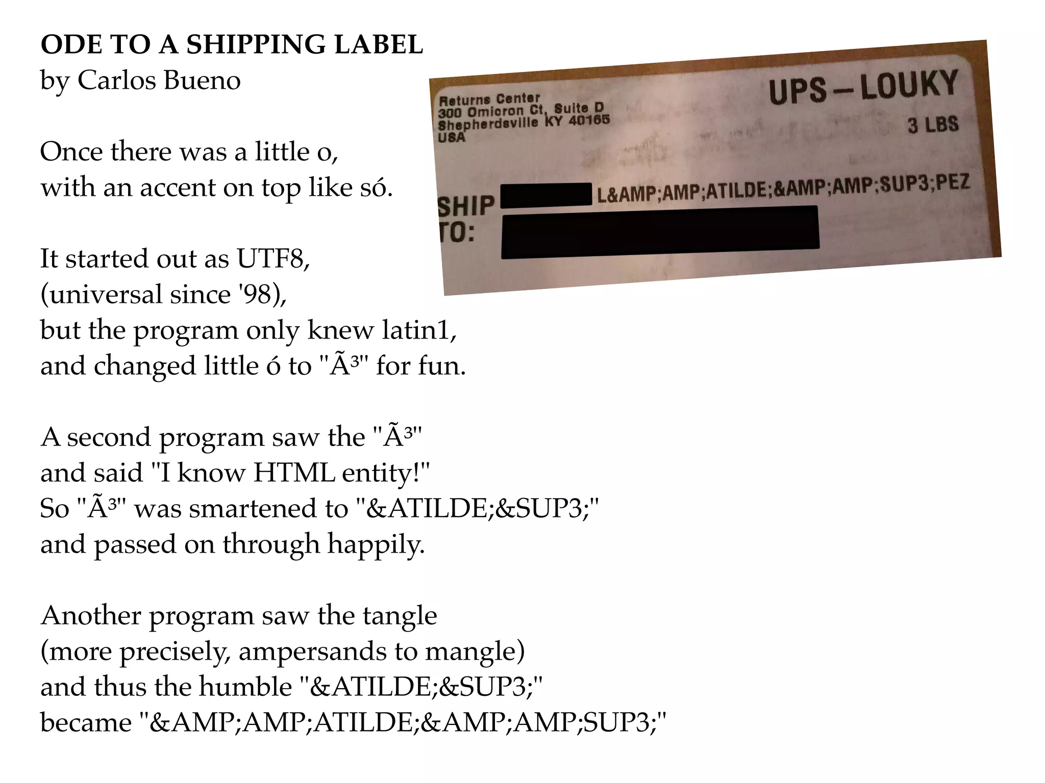 ODE TO A SHIPPING LABEL!
by Carlos Bueno!
!
Once there was a little o,!
with an accent on top like só.!
!
It started out as UTF8,!
(universal since '98),!
but the program only knew latin1,!
and changed little ó to "Ã³" for fun.!
!
A second program saw the "Ã³"!
and said "I know HTML entity!"!
So "Ã³" was smartened to "&ATILDE;&SUP3;"!
and passed on through happily.!
!
Another program saw the tangle!
(more precisely, ampersands to mangle)!
and thus the humble "&ATILDE;&SUP3;"!
became "&AMP;AMP;ATILDE;&AMP;AMP;SUP3;"
 