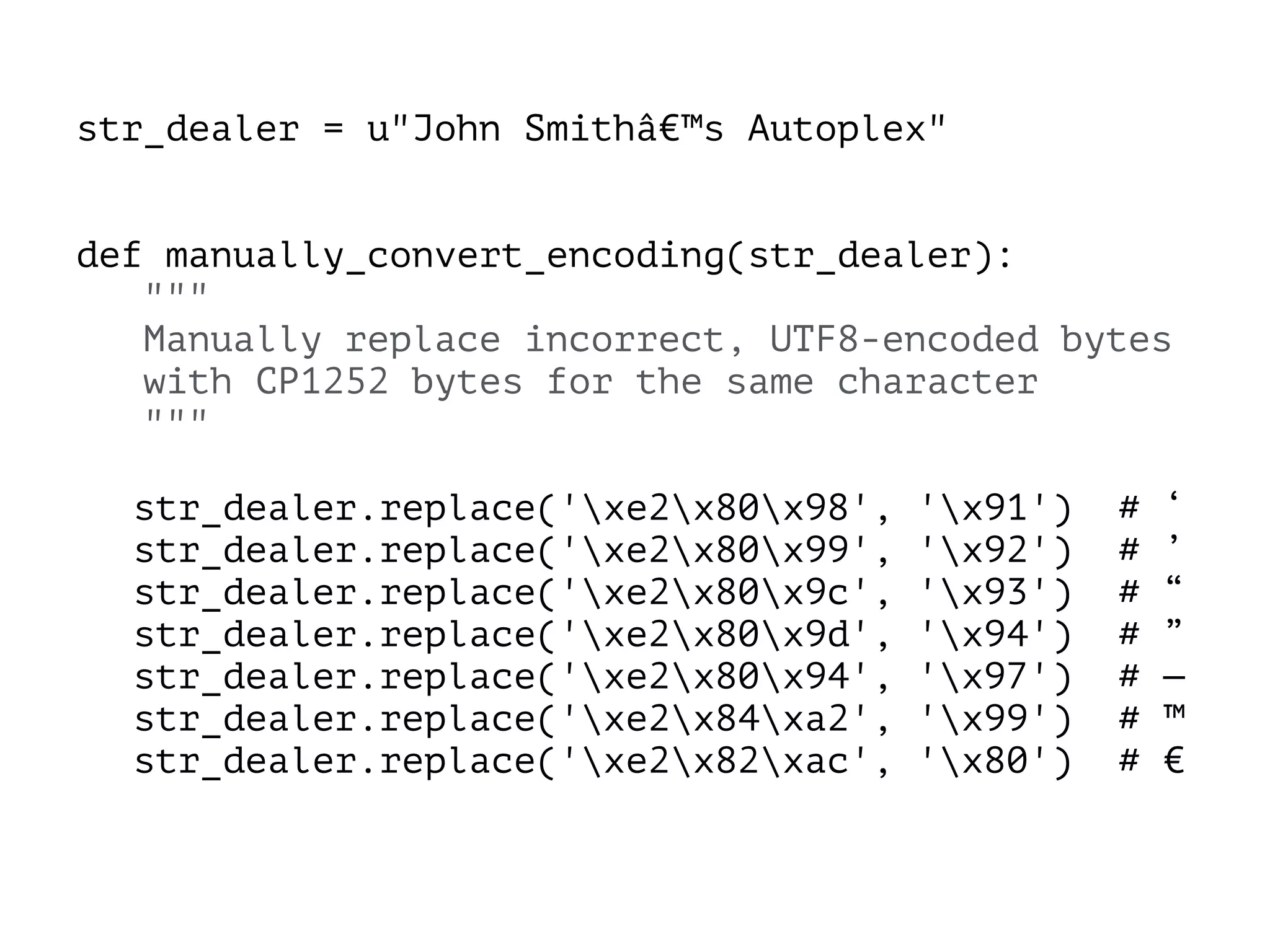 str_dealer = u"John Smithâ€™s Autoplex"
!
!
def manually_convert_encoding(str_dealer):
"""
Manually replace incorrect, UTF8-encoded bytes
with CP1252 bytes for the same character
"""
!
str_dealer.replace('xe2x80x98', 'x91') # ‘
str_dealer.replace('xe2x80x99', 'x92') # ’
str_dealer.replace('xe2x80x9c', 'x93') # “
str_dealer.replace('xe2x80x9d', 'x94') # ”
str_dealer.replace('xe2x80x94', 'x97') # —
str_dealer.replace('xe2x84xa2', 'x99') # ™
str_dealer.replace('xe2x82xac', 'x80') # €
 