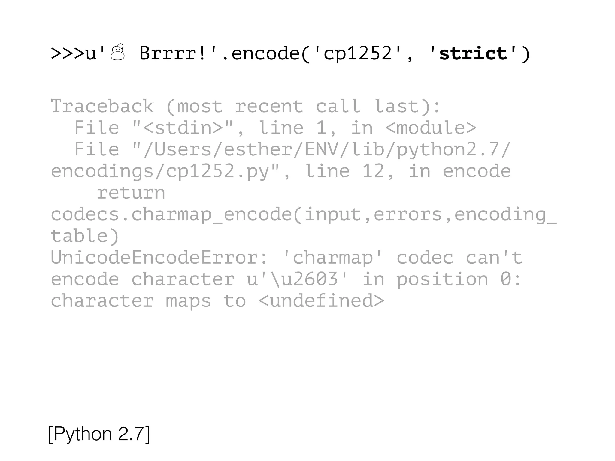 >>>u'☃ Brrrr!'.encode('cp1252', 'strict')
!
Traceback (most recent call last):
File "<stdin>", line 1, in <module>
File "/Users/esther/ENV/lib/python2.7/
encodings/cp1252.py", line 12, in encode
return
codecs.charmap_encode(input,errors,encoding_
table)
UnicodeEncodeError: 'charmap' codec can't
encode character u'u2603' in position 0:
character maps to <undefined>
[Python 2.7]
 