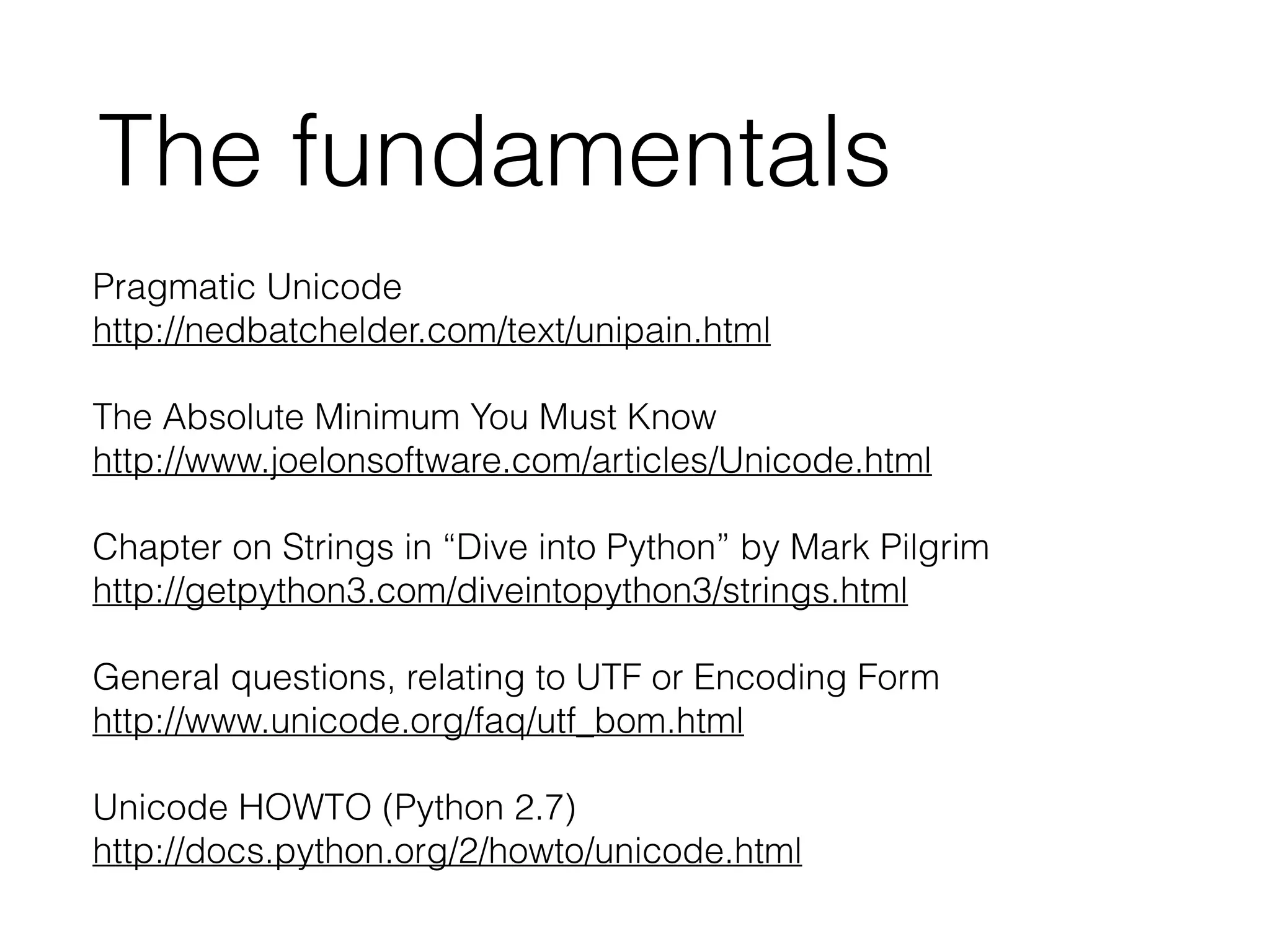 Pragmatic Unicode
http://nedbatchelder.com/text/unipain.html
!
The Absolute Minimum You Must Know
http://www.joelonsoftware.com/articles/Unicode.html
!
Chapter on Strings in “Dive into Python” by Mark Pilgrim
http://getpython3.com/diveintopython3/strings.html
!
General questions, relating to UTF or Encoding Form
http://www.unicode.org/faq/utf_bom.html
!
Unicode HOWTO (Python 2.7)
http://docs.python.org/2/howto/unicode.html
The fundamentals
 