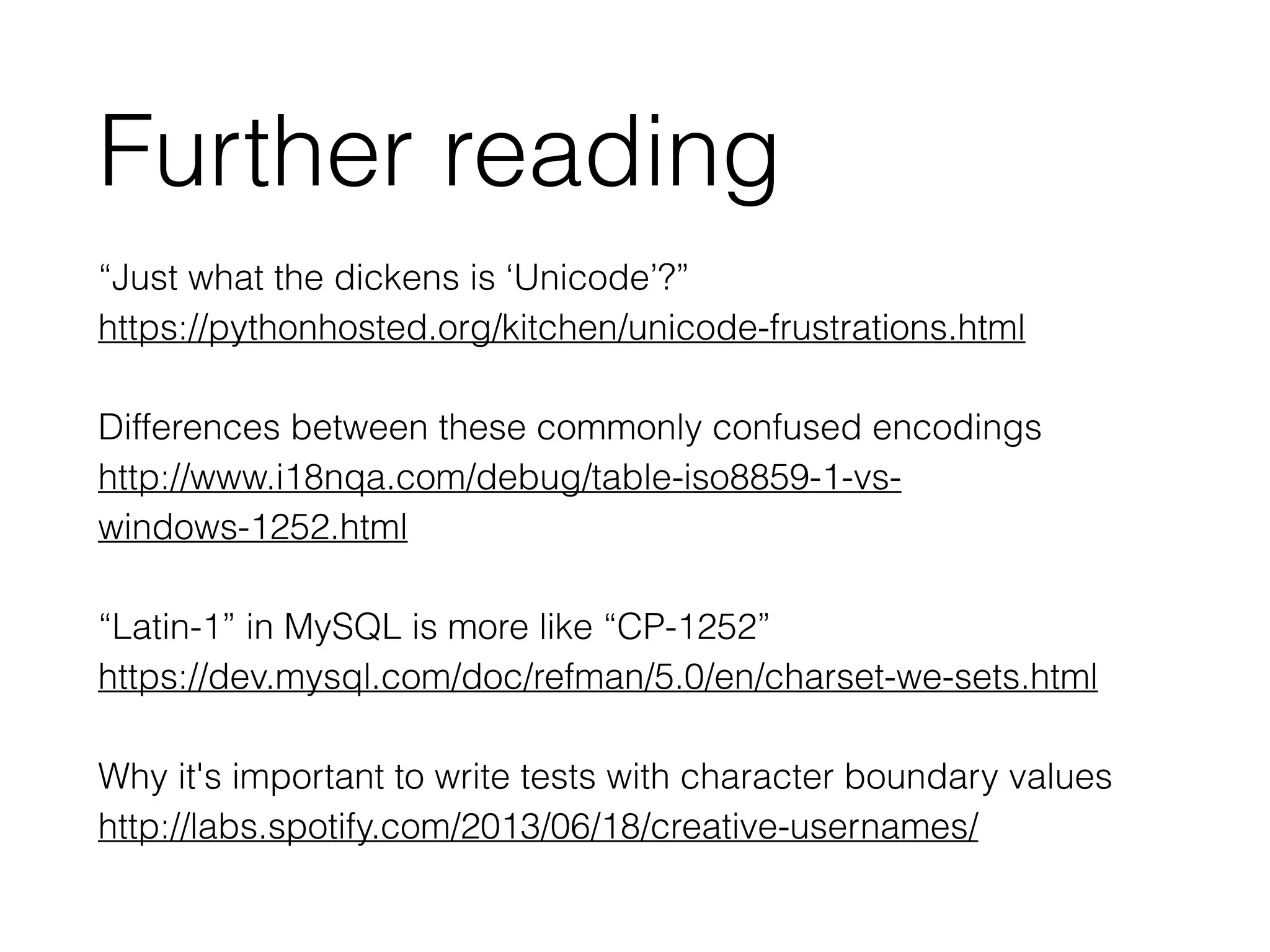 “Just what the dickens is ‘Unicode’?”
https://pythonhosted.org/kitchen/unicode-frustrations.html 
Differences between these commonly confused encodings
http://www.i18nqa.com/debug/table-iso8859-1-vs-
windows-1252.html
!
“Latin-1” in MySQL is more like “CP-1252”
https://dev.mysql.com/doc/refman/5.0/en/charset-we-sets.html
!
Why it's important to write tests with character boundary values
http://labs.spotify.com/2013/06/18/creative-usernames/
Further reading
 