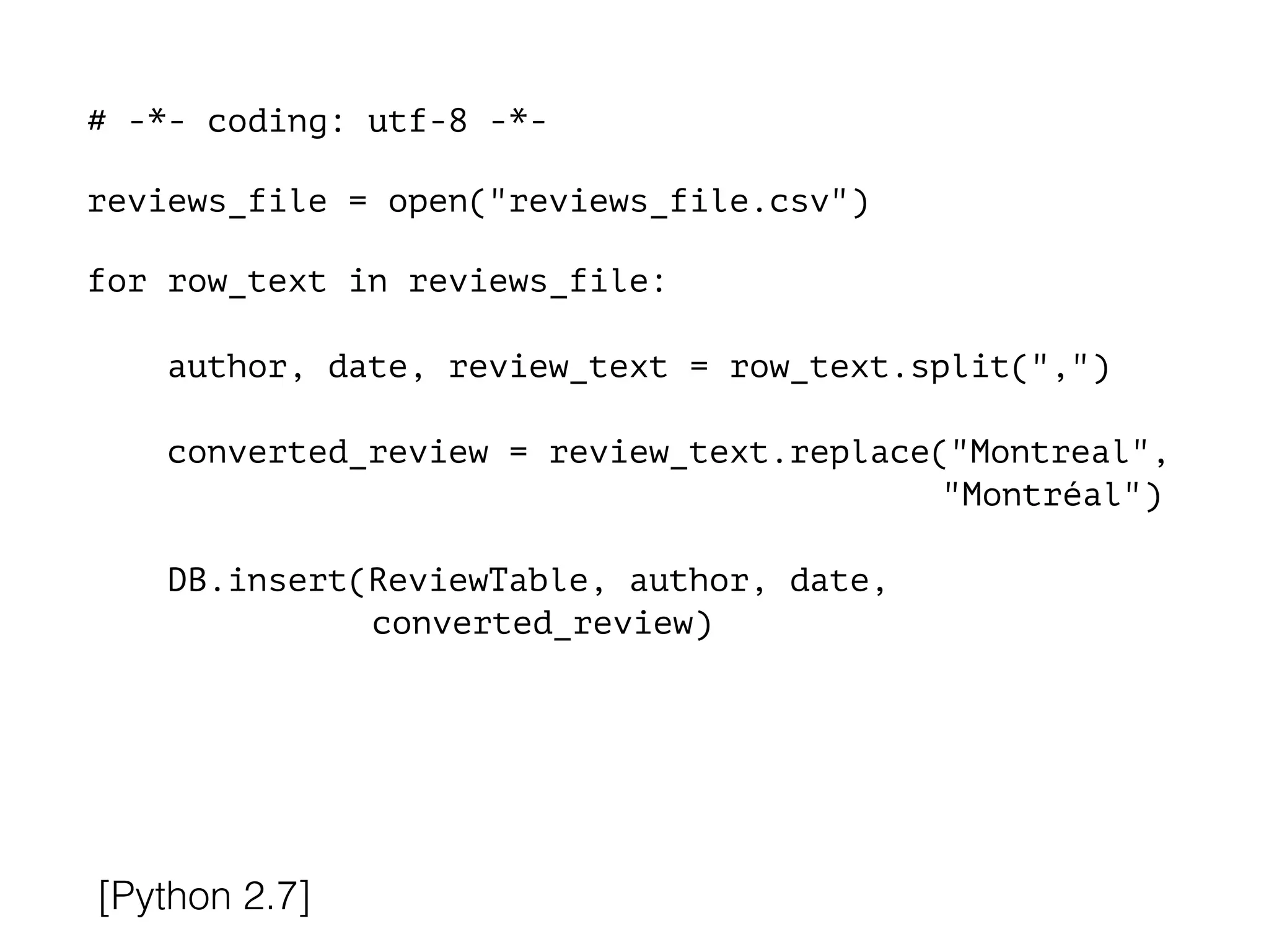 # -*- coding: utf-8 -*-
!
reviews_file = open("reviews_file.csv")
!
for row_text in reviews_file:
!
author, date, review_text = row_text.split(",")
converted_review = review_text.replace("Montreal",
"Montréal")
DB.insert(ReviewTable, author, date,
converted_review)
[Python 2.7]
 