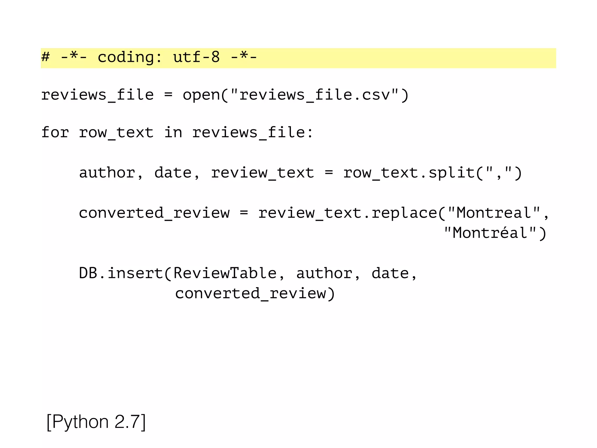 # -*- coding: utf-8 -*-
!
reviews_file = open("reviews_file.csv")
!
for row_text in reviews_file:
!
author, date, review_text = row_text.split(",")
converted_review = review_text.replace("Montreal",
"Montréal")
DB.insert(ReviewTable, author, date,
converted_review)
[Python 2.7]
 