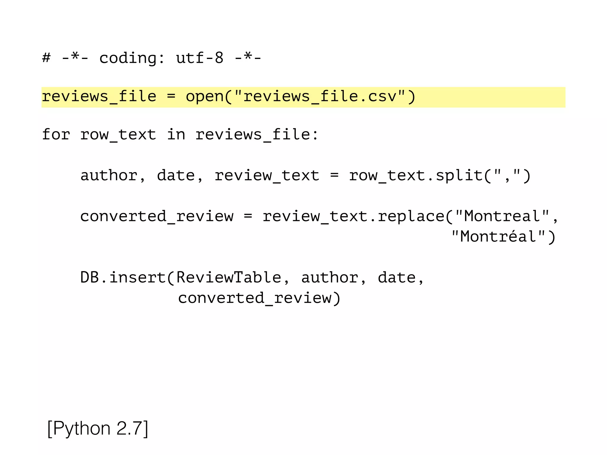 # -*- coding: utf-8 -*-
!
reviews_file = open("reviews_file.csv")
!
for row_text in reviews_file:
!
author, date, review_text = row_text.split(",")
converted_review = review_text.replace("Montreal",
"Montréal")
DB.insert(ReviewTable, author, date,
converted_review)
[Python 2.7]
 