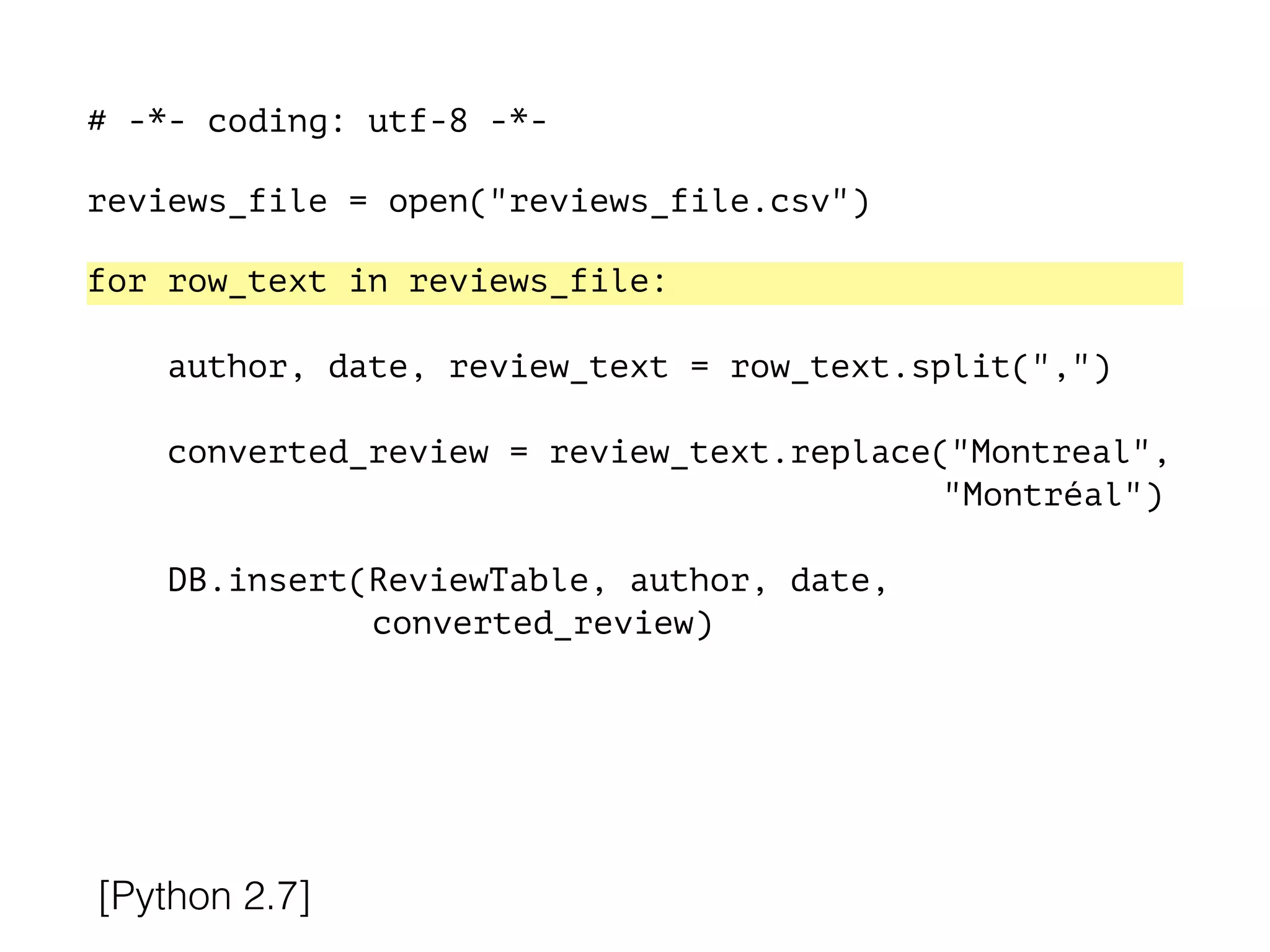 # -*- coding: utf-8 -*-
!
reviews_file = open("reviews_file.csv")
!
for row_text in reviews_file:
!
author, date, review_text = row_text.split(",")
converted_review = review_text.replace("Montreal",
"Montréal")
DB.insert(ReviewTable, author, date,
converted_review)
[Python 2.7]
 