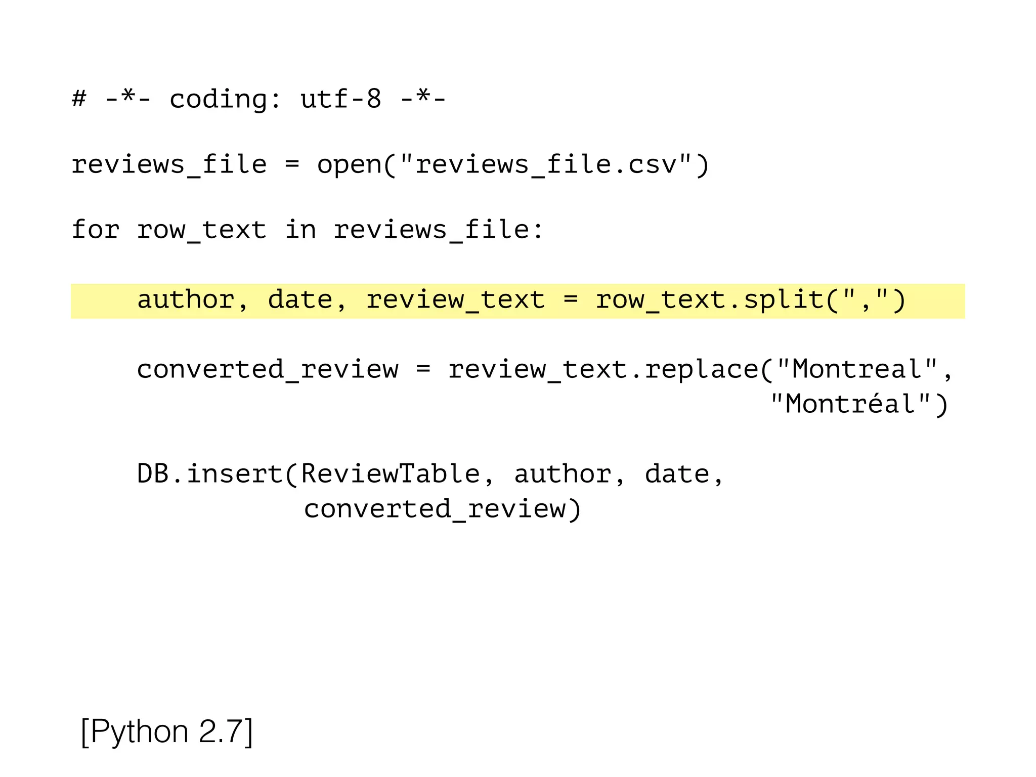 # -*- coding: utf-8 -*-
!
reviews_file = open("reviews_file.csv")
!
for row_text in reviews_file:
!
author, date, review_text = row_text.split(",")
converted_review = review_text.replace("Montreal",
"Montréal")
DB.insert(ReviewTable, author, date,
converted_review)
[Python 2.7]
 