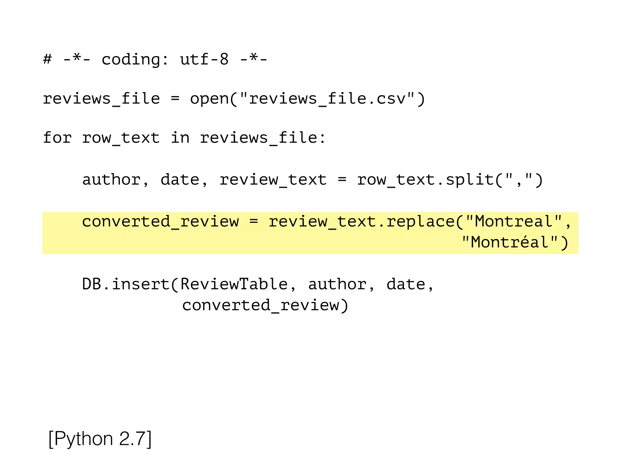 # -*- coding: utf-8 -*-
!
reviews_file = open("reviews_file.csv")
!
for row_text in reviews_file:
!
author, date, review_text = row_text.split(",")
converted_review = review_text.replace("Montreal",
"Montréal")
DB.insert(ReviewTable, author, date,
converted_review)
[Python 2.7]
 
