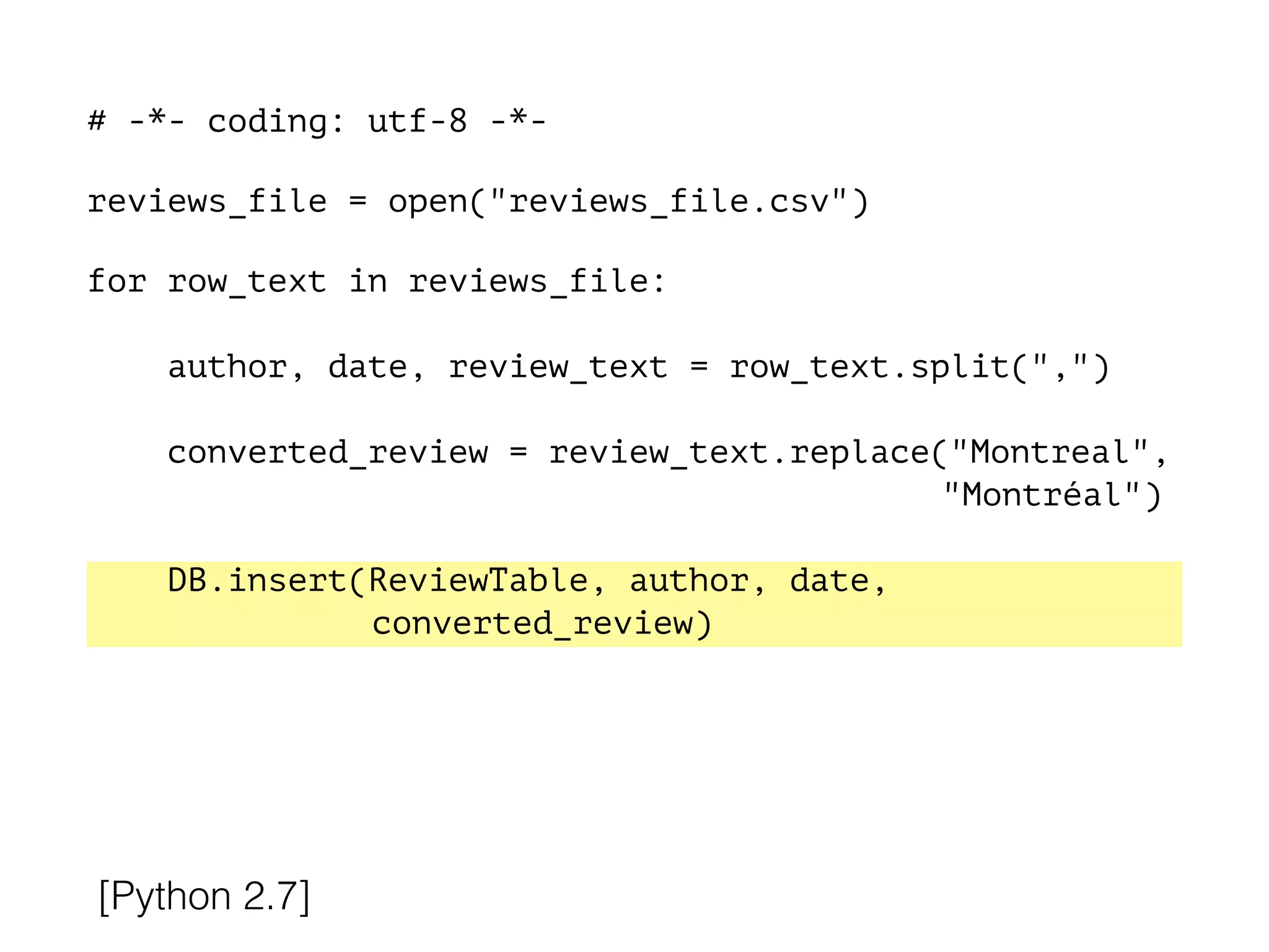 # -*- coding: utf-8 -*-
!
reviews_file = open("reviews_file.csv")
!
for row_text in reviews_file:
!
author, date, review_text = row_text.split(",")
converted_review = review_text.replace("Montreal",
"Montréal")
DB.insert(ReviewTable, author, date,
converted_review)
[Python 2.7]
 