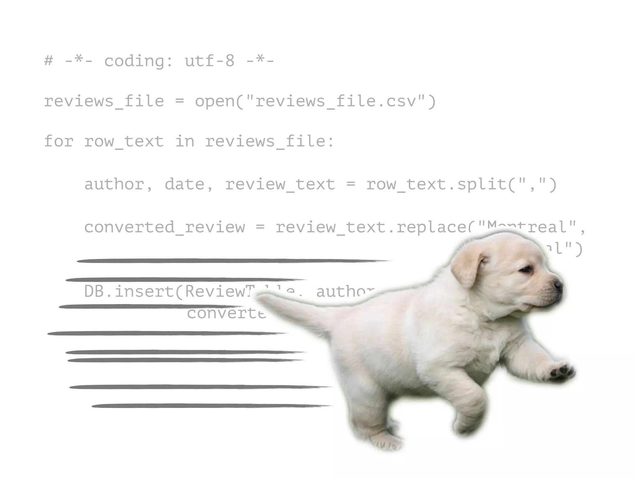 # -*- coding: utf-8 -*-
!
reviews_file = open("reviews_file.csv")
!
for row_text in reviews_file:
!
author, date, review_text = row_text.split(",")
converted_review = review_text.replace("Montreal",
"Montréal")
DB.insert(ReviewTable, author, date,
converted_review)
 