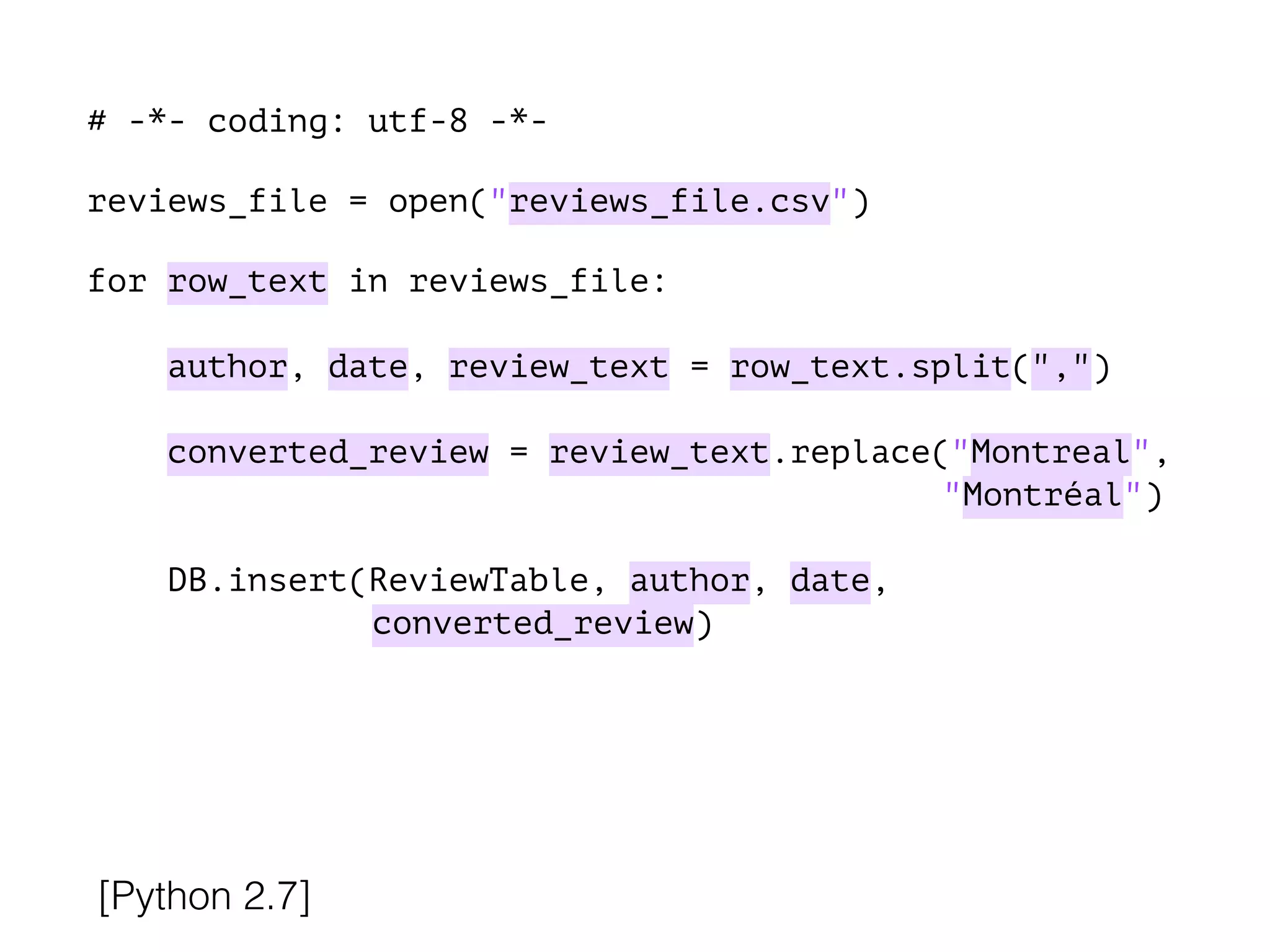 # -*- coding: utf-8 -*-
!
reviews_file = open("reviews_file.csv")
!
for row_text in reviews_file:
!
author, date, review_text = row_text.split(",")
converted_review = review_text.replace("Montreal",
"Montréal")
DB.insert(ReviewTable, author, date,
converted_review)
[Python 2.7]
 