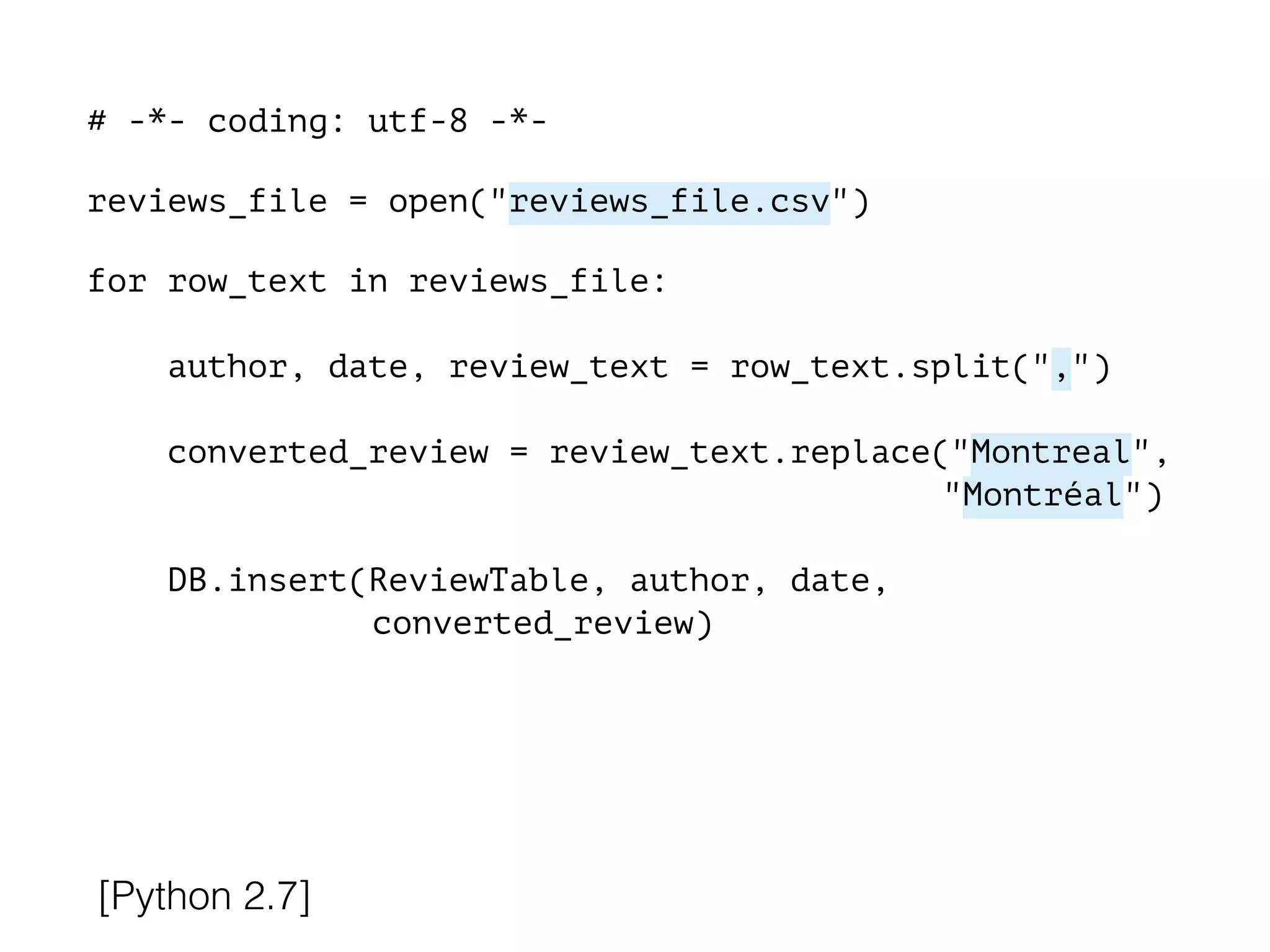 # -*- coding: utf-8 -*-
!
reviews_file = open("reviews_file.csv")
!
for row_text in reviews_file:
!
author, date, review_text = row_text.split(",")
converted_review = review_text.replace("Montreal",
"Montréal")
DB.insert(ReviewTable, author, date,
converted_review)
[Python 2.7]
 