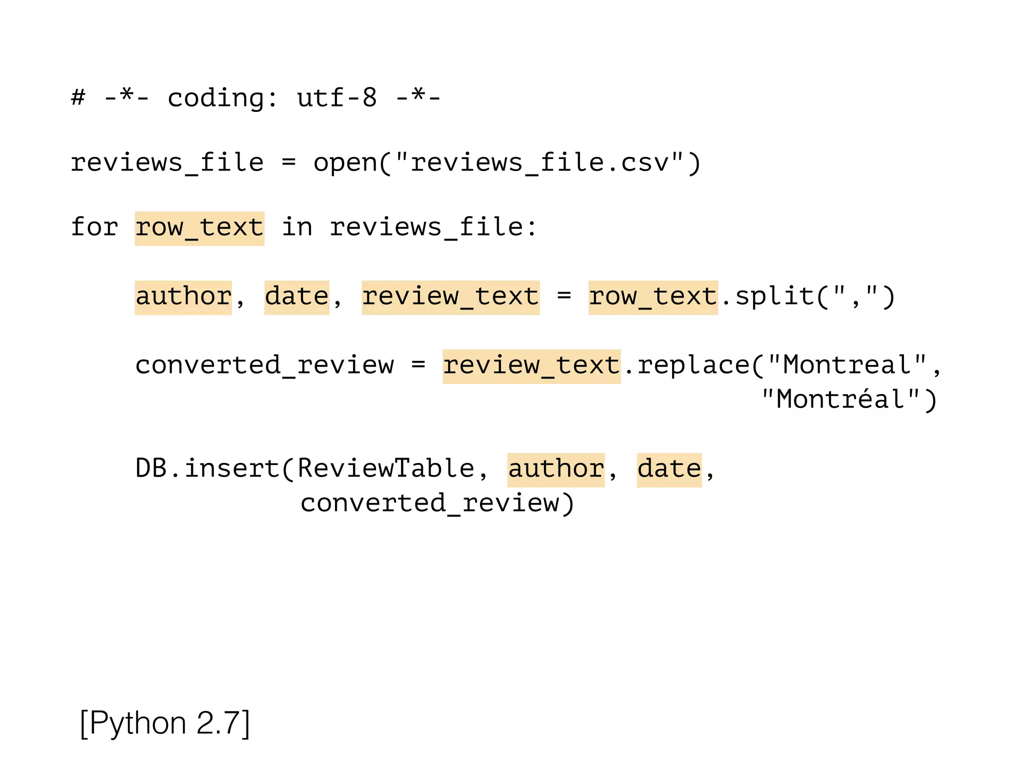 # -*- coding: utf-8 -*-
!
reviews_file = open("reviews_file.csv")
!
for row_text in reviews_file:
!
author, date, review_text = row_text.split(",")
converted_review = review_text.replace("Montreal",
"Montréal")
DB.insert(ReviewTable, author, date,
converted_review)
[Python 2.7]
 
