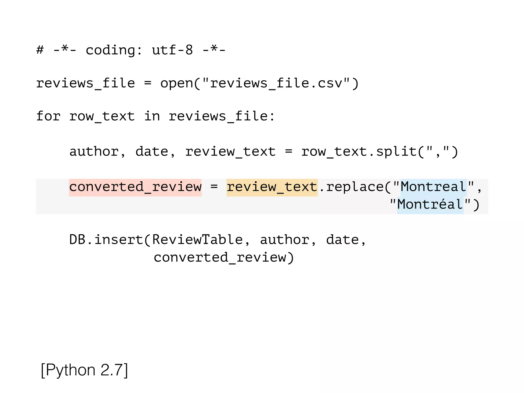 # -*- coding: utf-8 -*-
!
reviews_file = open("reviews_file.csv")
!
for row_text in reviews_file:
!
author, date, review_text = row_text.split(",")
converted_review = review_text.replace("Montreal",
"Montréal")
DB.insert(ReviewTable, author, date,
converted_review)
[Python 2.7]
 