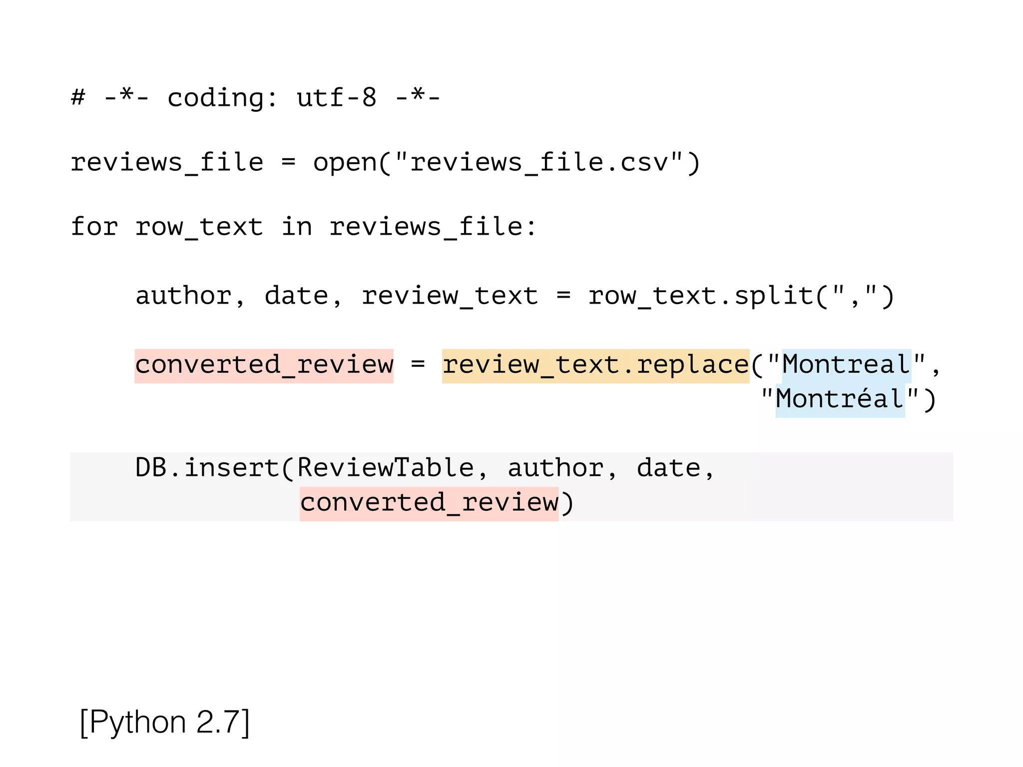 # -*- coding: utf-8 -*-
!
reviews_file = open("reviews_file.csv")
!
for row_text in reviews_file:
!
author, date, review_text = row_text.split(",")
converted_review = review_text.replace("Montreal",
"Montréal")
DB.insert(ReviewTable, author, date,
converted_review)
[Python 2.7]
 