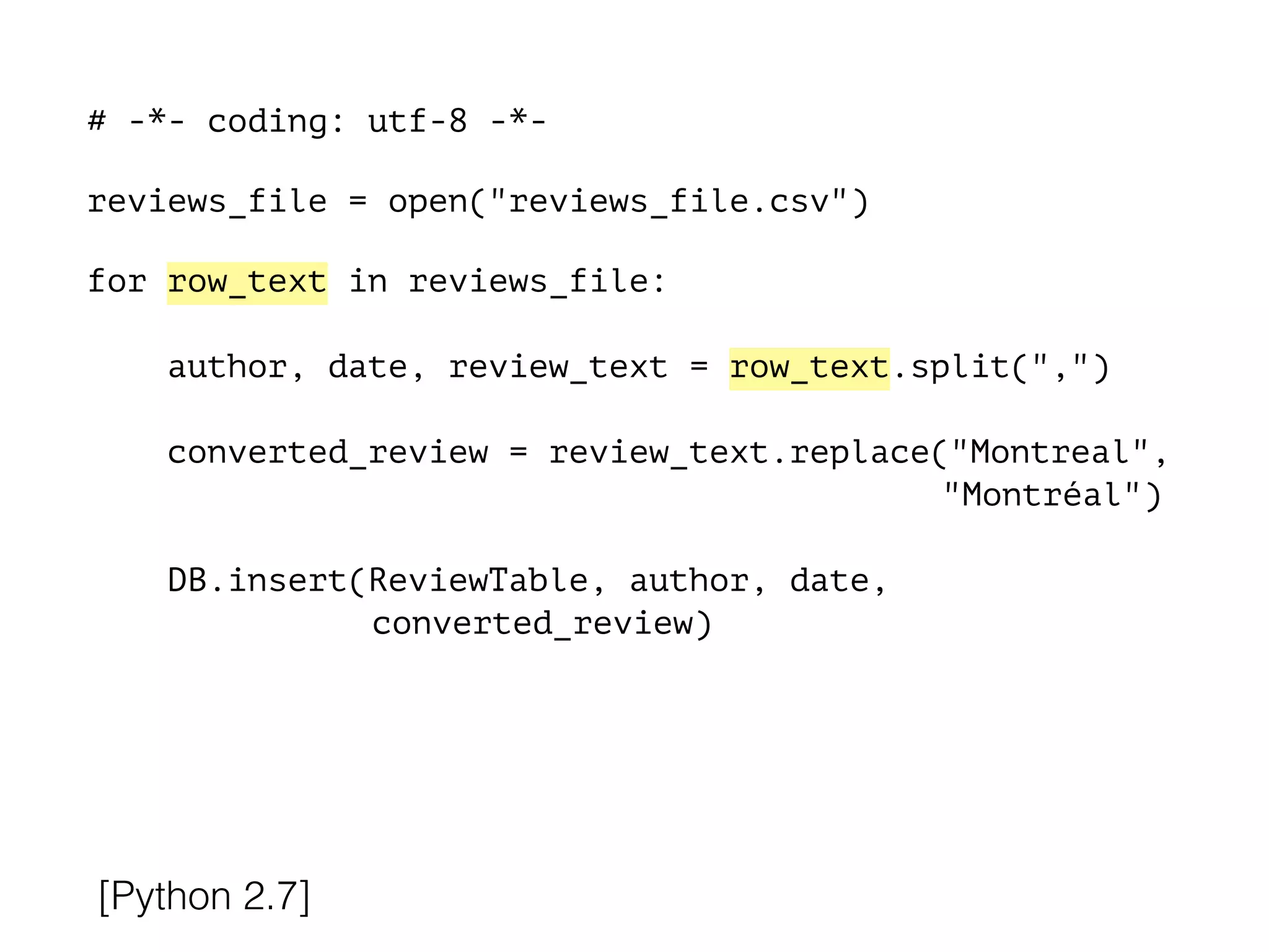 # -*- coding: utf-8 -*-
!
reviews_file = open("reviews_file.csv")
!
for row_text in reviews_file:
!
author, date, review_text = row_text.split(",")
converted_review = review_text.replace("Montreal",
"Montréal")
DB.insert(ReviewTable, author, date,
converted_review)
[Python 2.7]
 