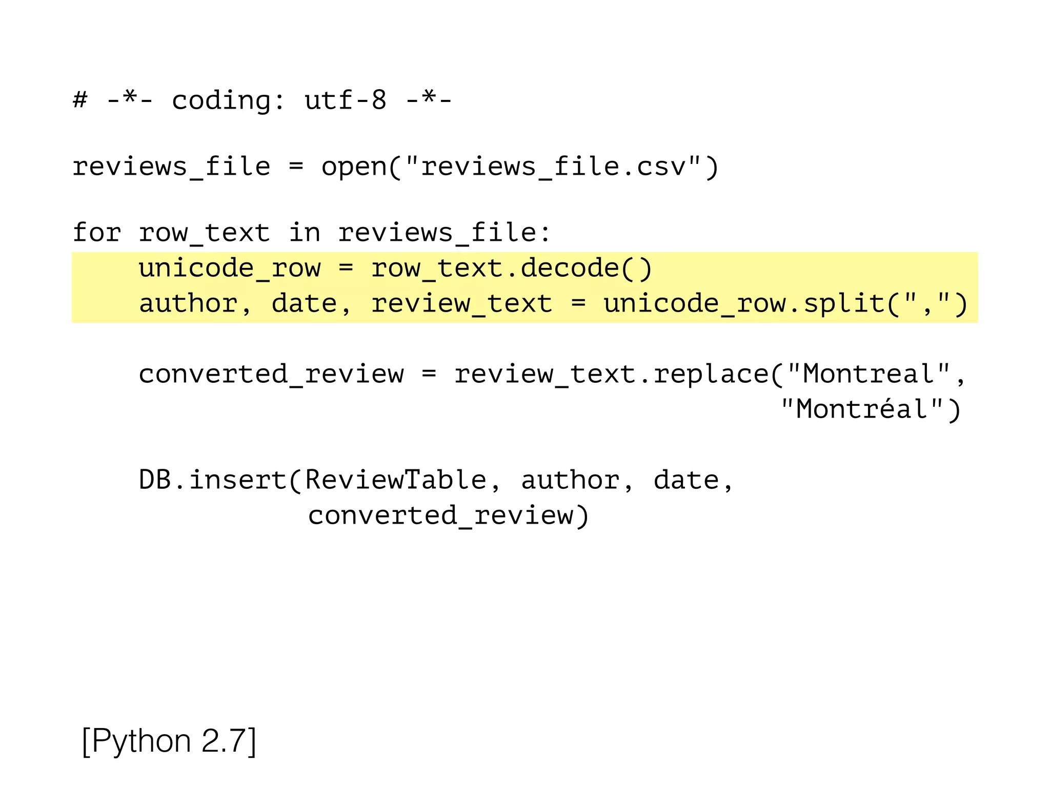 # -*- coding: utf-8 -*-
!
reviews_file = open("reviews_file.csv")
!
for row_text in reviews_file:
unicode_row = row_text.decode()
author, date, review_text = unicode_row.split(",")
converted_review = review_text.replace("Montreal",
"Montréal")
DB.insert(ReviewTable, author, date,
converted_review)
[Python 2.7]
 