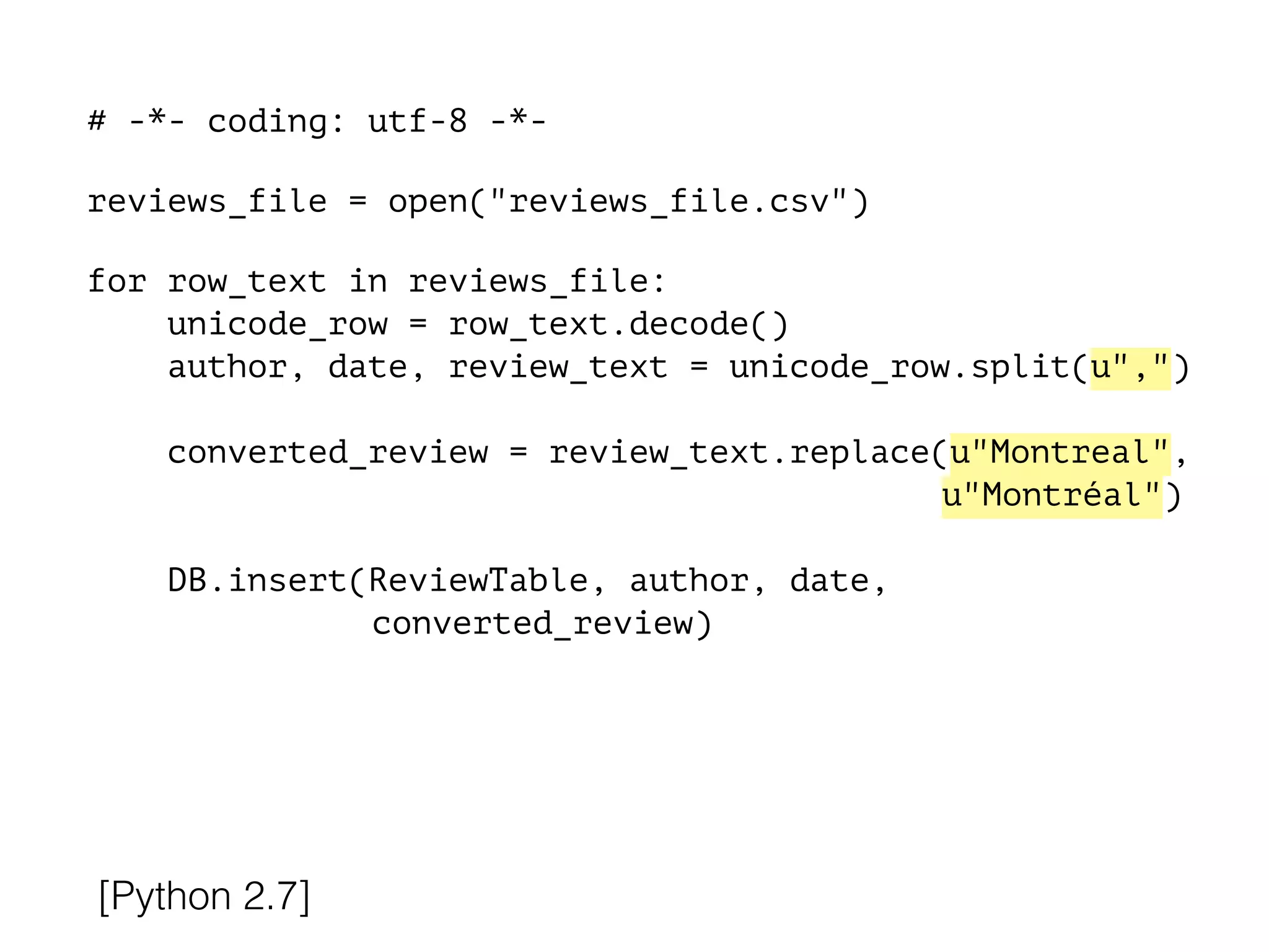 # -*- coding: utf-8 -*-
!
reviews_file = open("reviews_file.csv")
!
for row_text in reviews_file:
unicode_row = row_text.decode()
author, date, review_text = unicode_row.split(u",")
converted_review = review_text.replace(u"Montreal",
u"Montréal")
DB.insert(ReviewTable, author, date,
converted_review)
[Python 2.7]
 