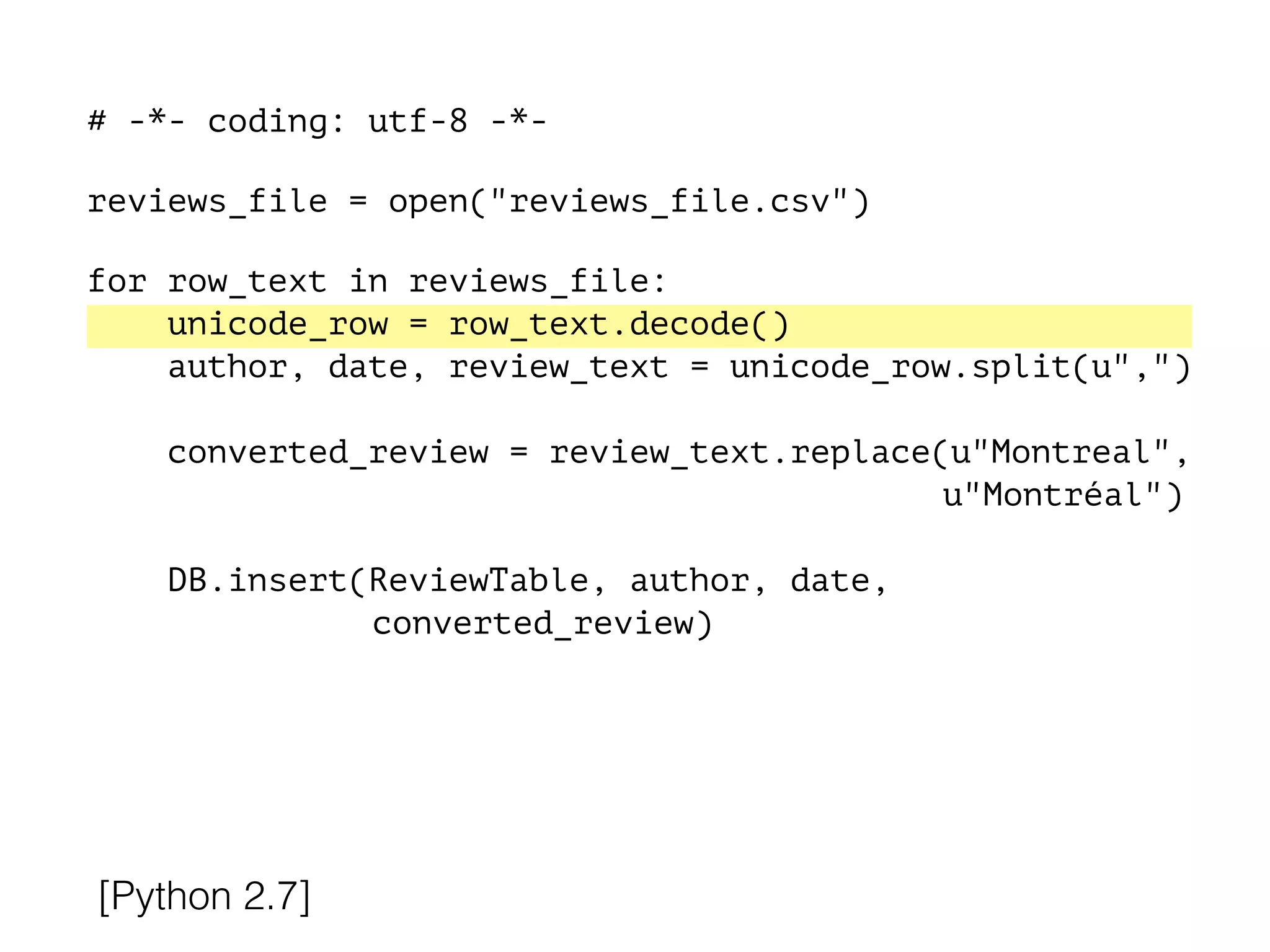 # -*- coding: utf-8 -*-
!
reviews_file = open("reviews_file.csv")
!
for row_text in reviews_file:
unicode_row = row_text.decode()
author, date, review_text = unicode_row.split(u",")
converted_review = review_text.replace(u"Montreal",
u"Montréal")
DB.insert(ReviewTable, author, date,
converted_review)
[Python 2.7]
 