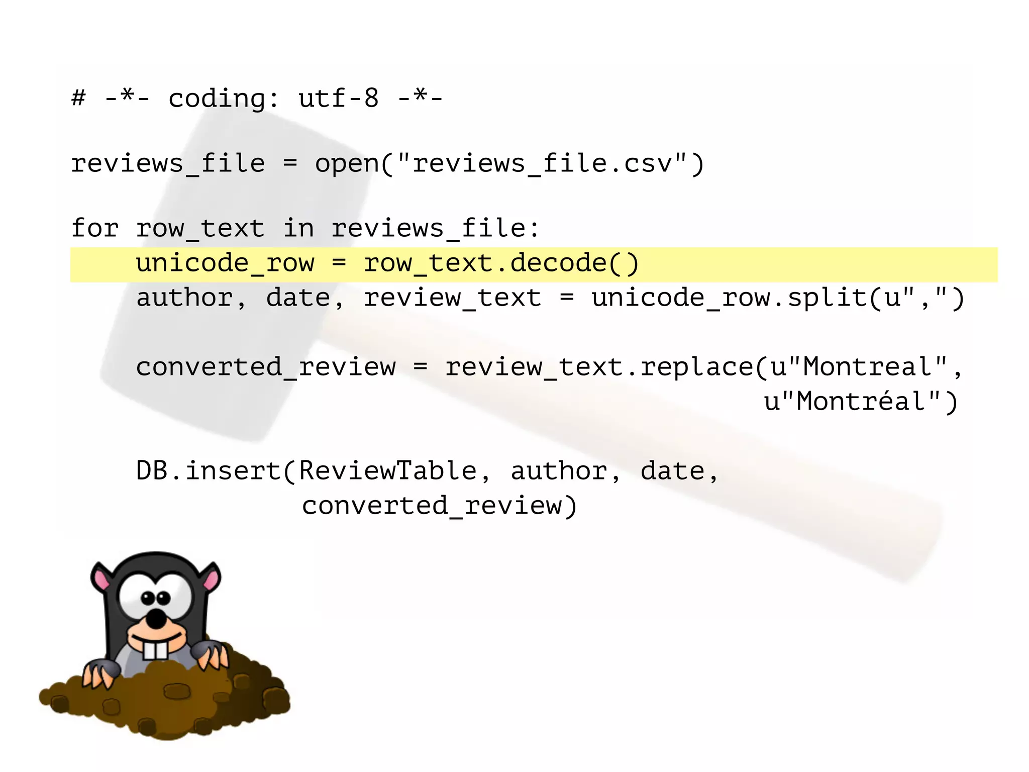 # -*- coding: utf-8 -*-
!
reviews_file = open("reviews_file.csv")
!
for row_text in reviews_file:
unicode_row = row_text.decode()
author, date, review_text = unicode_row.split(u",")
converted_review = review_text.replace(u"Montreal",
u"Montréal")
DB.insert(ReviewTable, author, date,
converted_review)
 