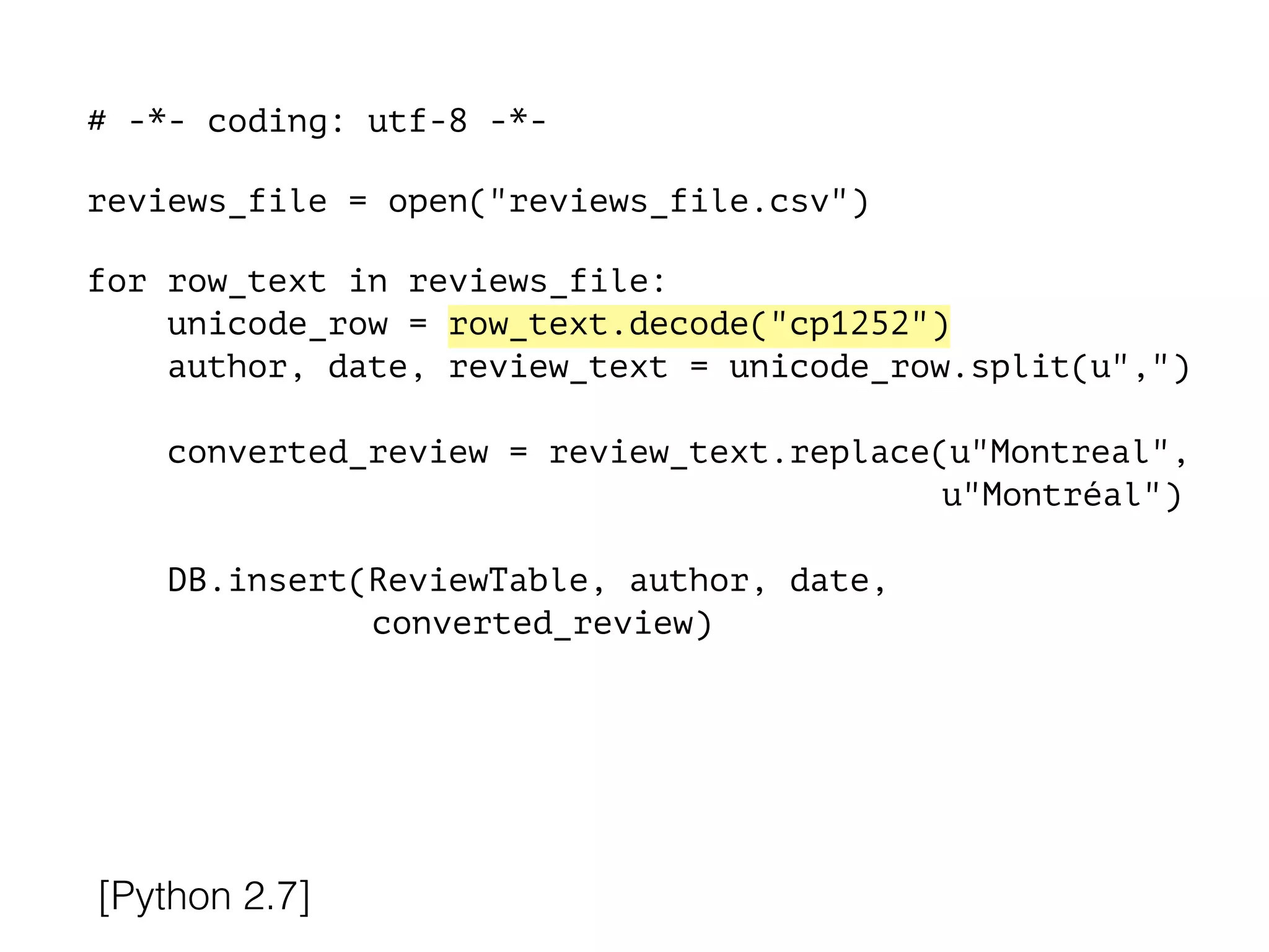 # -*- coding: utf-8 -*-
!
reviews_file = open("reviews_file.csv")
!
for row_text in reviews_file:
unicode_row = row_text.decode("cp1252")
author, date, review_text = unicode_row.split(u",")
converted_review = review_text.replace(u"Montreal",
u"Montréal")
DB.insert(ReviewTable, author, date,
converted_review)
[Python 2.7]
 