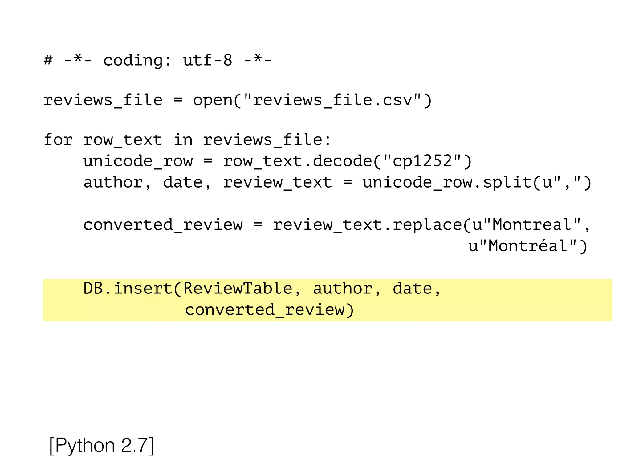 # -*- coding: utf-8 -*-
!
reviews_file = open("reviews_file.csv")
!
for row_text in reviews_file:
unicode_row = row_text.decode("cp1252")
author, date, review_text = unicode_row.split(u",")
converted_review = review_text.replace(u"Montreal",
u"Montréal")
DB.insert(ReviewTable, author, date,
converted_review)
[Python 2.7]
 