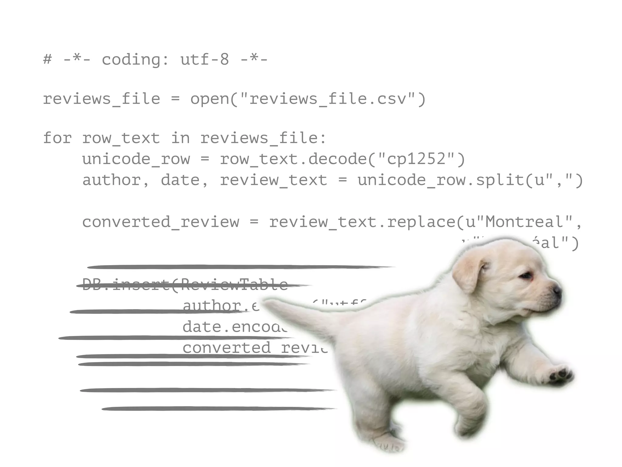 # -*- coding: utf-8 -*-
!
reviews_file = open("reviews_file.csv")
!
for row_text in reviews_file:
unicode_row = row_text.decode("cp1252")
author, date, review_text = unicode_row.split(u",")
converted_review = review_text.replace(u"Montreal",
u"Montréal")
DB.insert(ReviewTable
author.encode("utf8"
date.encode("utf8"),
converted_review.encode("utf8")
 