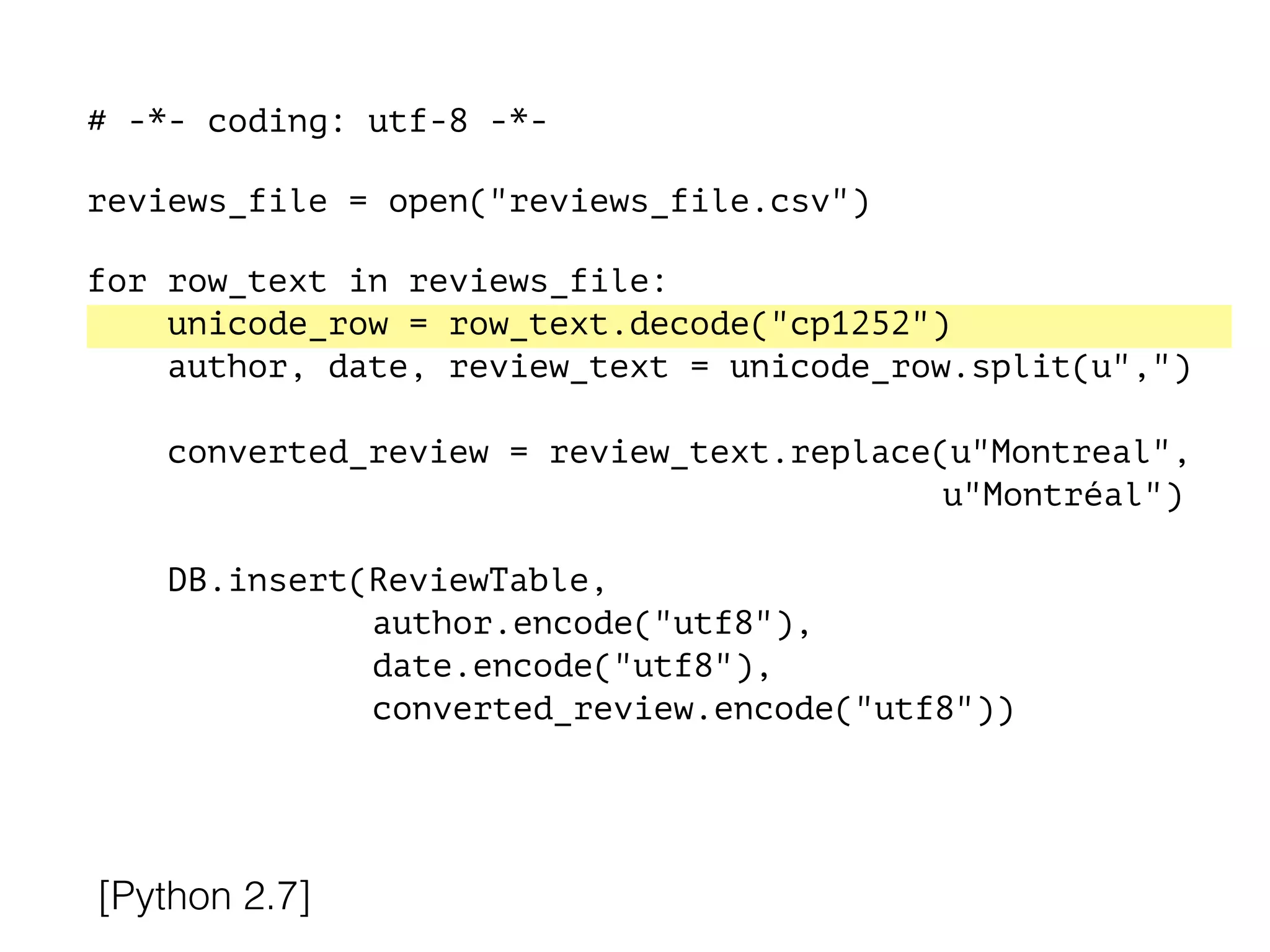 # -*- coding: utf-8 -*-
!
reviews_file = open("reviews_file.csv")
!
for row_text in reviews_file:
unicode_row = row_text.decode("cp1252")
author, date, review_text = unicode_row.split(u",")
converted_review = review_text.replace(u"Montreal",
u"Montréal")
DB.insert(ReviewTable,
author.encode("utf8"),
date.encode("utf8"),
converted_review.encode("utf8"))
[Python 2.7]
 