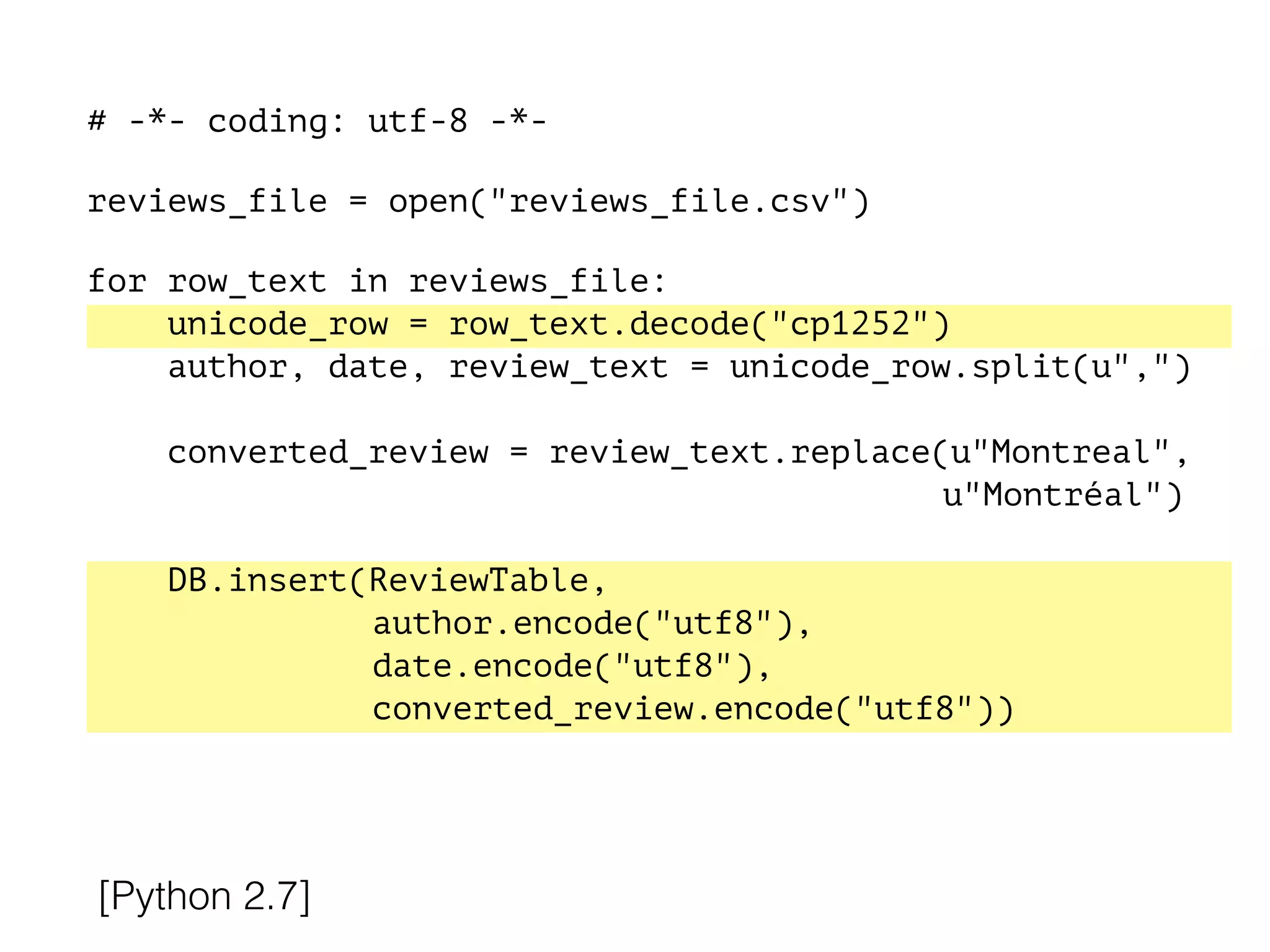 # -*- coding: utf-8 -*-
!
reviews_file = open("reviews_file.csv")
!
for row_text in reviews_file:
unicode_row = row_text.decode("cp1252")
author, date, review_text = unicode_row.split(u",")
converted_review = review_text.replace(u"Montreal",
u"Montréal")
DB.insert(ReviewTable,
author.encode("utf8"),
date.encode("utf8"),
converted_review.encode("utf8"))
[Python 2.7]
 