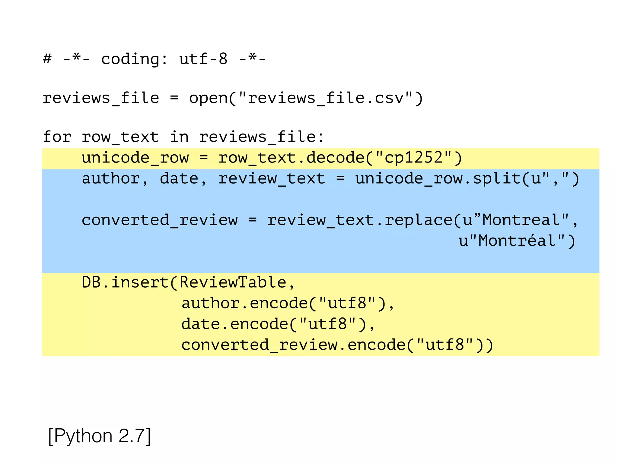 # -*- coding: utf-8 -*-
!
reviews_file = open("reviews_file.csv")
!
for row_text in reviews_file:
unicode_row = row_text.decode("cp1252")
author, date, review_text = unicode_row.split(u",")
converted_review = review_text.replace(u”Montreal",
u"Montréal")
DB.insert(ReviewTable,
author.encode("utf8"),
date.encode("utf8"),
converted_review.encode("utf8"))
[Python 2.7]
 