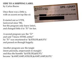 ODE TO A SHIPPING LABEL!
by Carlos Bueno!
!
Once there was a little o,!
with an accent on top like só.!
!
It started out as UTF8,!
(universal since '98),!
but the program only knew latin1,!
and changed little ó to "Ã³" for fun.!
!
A second program saw the "Ã³"!
and said "I know HTML entity!"!
So "Ã³" was smartened to "&ATILDE;&SUP3;"!
and passed on through happily.!
!
Another program saw the tangle!
(more precisely, ampersands to mangle)!
and thus the humble "&ATILDE;&SUP3;"!
became "&AMP;AMP;ATILDE;&AMP;AMP;SUP3;"
 