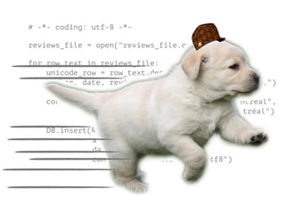 # -*- coding: utf-8 -*-
!
reviews_file = open("reviews_file.csv")
!
for row_text in reviews_file:
unicode_row = row_text.decode("cp1252")
author, date, review_text = unicode_row.split(u",")
converted_review = review_text.replace(u"Montreal",
u"Montréal")
DB.insert(ReviewTable
author.encode("utf8"
date.encode("utf8"),
converted_review.encode("utf8")
 