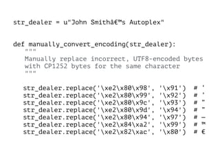 str_dealer = u"John Smithâ€™s Autoplex"
!
!
def manually_convert_encoding(str_dealer):
"""
Manually replace incorrect, UTF8-encoded bytes
with CP1252 bytes for the same character
"""
!
str_dealer.replace('xe2x80x98', 'x91') # ‘
str_dealer.replace('xe2x80x99', 'x92') # ’
str_dealer.replace('xe2x80x9c', 'x93') # “
str_dealer.replace('xe2x80x9d', 'x94') # ”
str_dealer.replace('xe2x80x94', 'x97') # —
str_dealer.replace('xe2x84xa2', 'x99') # ™
str_dealer.replace('xe2x82xac', 'x80') # €
 