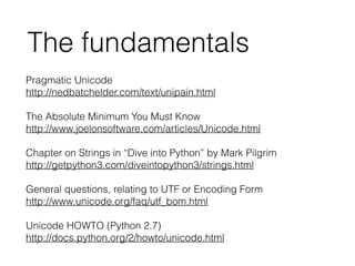 Pragmatic Unicode
http://nedbatchelder.com/text/unipain.html
!
The Absolute Minimum You Must Know
http://www.joelonsoftware.com/articles/Unicode.html
!
Chapter on Strings in “Dive into Python” by Mark Pilgrim
http://getpython3.com/diveintopython3/strings.html
!
General questions, relating to UTF or Encoding Form
http://www.unicode.org/faq/utf_bom.html
!
Unicode HOWTO (Python 2.7)
http://docs.python.org/2/howto/unicode.html
The fundamentals
 