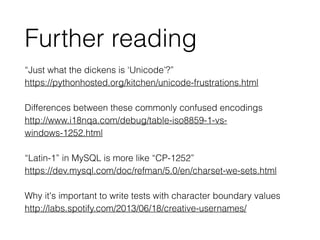 “Just what the dickens is ‘Unicode’?”
https://pythonhosted.org/kitchen/unicode-frustrations.html 
Differences between these commonly confused encodings
http://www.i18nqa.com/debug/table-iso8859-1-vs-
windows-1252.html
!
“Latin-1” in MySQL is more like “CP-1252”
https://dev.mysql.com/doc/refman/5.0/en/charset-we-sets.html
!
Why it's important to write tests with character boundary values
http://labs.spotify.com/2013/06/18/creative-usernames/
Further reading
 