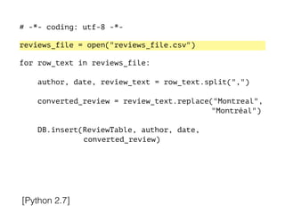 # -*- coding: utf-8 -*-
!
reviews_file = open("reviews_file.csv")
!
for row_text in reviews_file:
!
author, date, review_text = row_text.split(",")
converted_review = review_text.replace("Montreal",
"Montréal")
DB.insert(ReviewTable, author, date,
converted_review)
[Python 2.7]
 