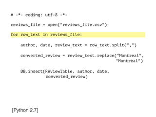 # -*- coding: utf-8 -*-
!
reviews_file = open("reviews_file.csv")
!
for row_text in reviews_file:
!
author, date, review_text = row_text.split(",")
converted_review = review_text.replace("Montreal",
"Montréal")
DB.insert(ReviewTable, author, date,
converted_review)
[Python 2.7]
 