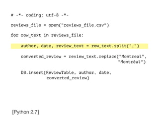 # -*- coding: utf-8 -*-
!
reviews_file = open("reviews_file.csv")
!
for row_text in reviews_file:
!
author, date, review_text = row_text.split(",")
converted_review = review_text.replace("Montreal",
"Montréal")
DB.insert(ReviewTable, author, date,
converted_review)
[Python 2.7]
 