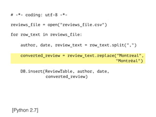 # -*- coding: utf-8 -*-
!
reviews_file = open("reviews_file.csv")
!
for row_text in reviews_file:
!
author, date, review_text = row_text.split(",")
converted_review = review_text.replace("Montreal",
"Montréal")
DB.insert(ReviewTable, author, date,
converted_review)
[Python 2.7]
 