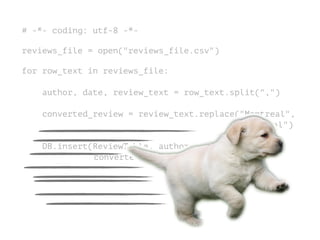 # -*- coding: utf-8 -*-
!
reviews_file = open("reviews_file.csv")
!
for row_text in reviews_file:
!
author, date, review_text = row_text.split(",")
converted_review = review_text.replace("Montreal",
"Montréal")
DB.insert(ReviewTable, author, date,
converted_review)
 