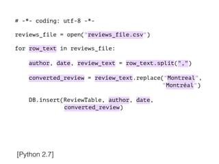 # -*- coding: utf-8 -*-
!
reviews_file = open("reviews_file.csv")
!
for row_text in reviews_file:
!
author, date, review_text = row_text.split(",")
converted_review = review_text.replace("Montreal",
"Montréal")
DB.insert(ReviewTable, author, date,
converted_review)
[Python 2.7]
 