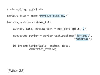 # -*- coding: utf-8 -*-
!
reviews_file = open("reviews_file.csv")
!
for row_text in reviews_file:
!
author, date, review_text = row_text.split(",")
converted_review = review_text.replace("Montreal",
"Montréal")
DB.insert(ReviewTable, author, date,
converted_review)
[Python 2.7]
 