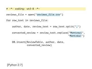 [Python 2.7]
# -*- coding: utf-8 -*-
!
reviews_file = open("reviews_file.csv")
!
for row_text in reviews_file:
!
author, date, review_text = row_text.split(",")
converted_review = review_text.replace("Montreal",
"Montréal")
DB.insert(ReviewTable, author, date,
converted_review)
 