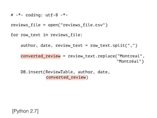# -*- coding: utf-8 -*-
!
reviews_file = open("reviews_file.csv")
!
for row_text in reviews_file:
!
author, date, review_text = row_text.split(",")
converted_review = review_text.replace("Montreal",
"Montréal")
DB.insert(ReviewTable, author, date,
converted_review)
[Python 2.7]
 