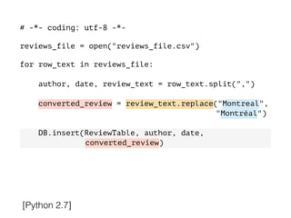 # -*- coding: utf-8 -*-
!
reviews_file = open("reviews_file.csv")
!
for row_text in reviews_file:
!
author, date, review_text = row_text.split(",")
converted_review = review_text.replace("Montreal",
"Montréal")
DB.insert(ReviewTable, author, date,
converted_review)
[Python 2.7]
 