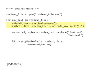 # -*- coding: utf-8 -*-
!
reviews_file = open("reviews_file.csv")
!
for row_text in reviews_file:
unicode_row = row_text.decode()
author, date, review_text = unicode_row.split(",")
converted_review = review_text.replace("Montreal",
"Montréal")
DB.insert(ReviewTable, author, date,
converted_review)
[Python 2.7]
 