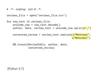 # -*- coding: utf-8 -*-
!
reviews_file = open("reviews_file.csv")
!
for row_text in reviews_file:
unicode_row = row_text.decode()
author, date, review_text = unicode_row.split(u",")
converted_review = review_text.replace(u"Montreal",
u"Montréal")
DB.insert(ReviewTable, author, date,
converted_review)
[Python 2.7]
 