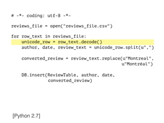 # -*- coding: utf-8 -*-
!
reviews_file = open("reviews_file.csv")
!
for row_text in reviews_file:
unicode_row = row_text.decode()
author, date, review_text = unicode_row.split(u",")
converted_review = review_text.replace(u"Montreal",
u"Montréal")
DB.insert(ReviewTable, author, date,
converted_review)
[Python 2.7]
 