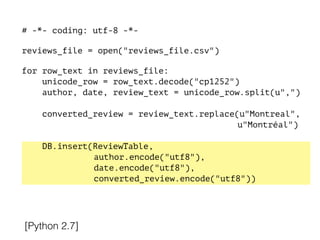 # -*- coding: utf-8 -*-
!
reviews_file = open("reviews_file.csv")
!
for row_text in reviews_file:
unicode_row = row_text.decode("cp1252")
author, date, review_text = unicode_row.split(u",")
converted_review = review_text.replace(u"Montreal",
u"Montréal")
DB.insert(ReviewTable,
author.encode("utf8"),
date.encode("utf8"),
converted_review.encode("utf8"))
[Python 2.7]
 