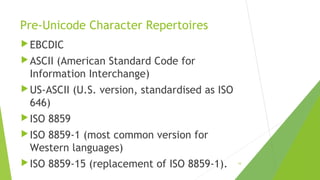 Pre-Unicode Character Repertoires
 EBCDIC
 ASCII

(American Standard Code for
Information Interchange)

 US-ASCII

(U.S. version, standardised as ISO

646)
 ISO

8859

 ISO

8859-1 (most common version for
Western languages)

 ISO

8859-15 (replacement of ISO 8859-1).

10

 